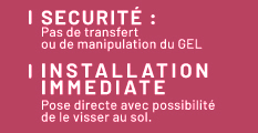 Sécurité : pas de transfert ou de manipulation du GEL, installation immédiate : pose directe avec possibilité de le visser au sol.